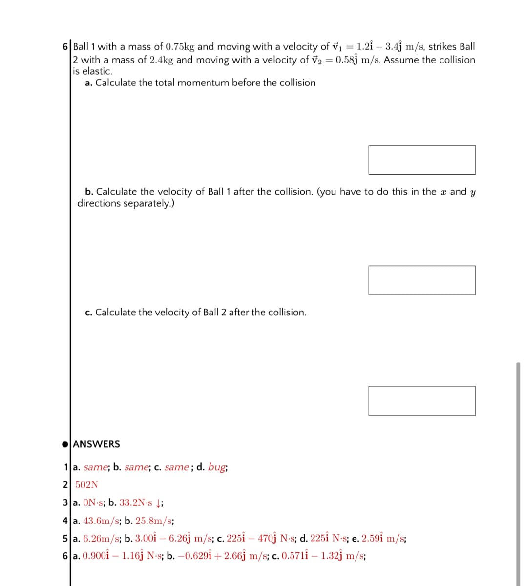 6 Ball 1 with a mass of 0.75kg and moving with a velocity of v1 = 1.2î – 3.4j m/s, strikes Ball
2 with a mass of 2.4kg and moving with a velocity of v2 = 0.58j m/s. Assume the collision
is elastic.
a. Calculate the total momentum before the collision
b. Calculate the velocity of Ball 1 after the collision. (you have to do this in the x and y
directions separately.)
c. Calculate the velocity of Ball 2 after the collision.
OANSWERS
1 a. same; b. same; c. same; d. bug;
2 502N
3 a. ON s; b. 33.2N·s Į;
4 a. 43.6m/s; b. 25.8m/s;
5 a. 6.26m/s; b. 3.00î – 6.26j m/s; c. 225î – 470j N-s; d. 225Î N-s; e. 2.59î m/s;
6 a. 0.900î – 1.16j N-s; b. –0.629î + 2.66j m/s; c. 0.571î – :
1.32j m/s;
