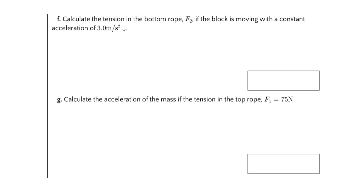 f. Calculate the tension in the bottom rope, F2, if the block is moving with a constant
acceleration of 3.0m/s² 4.
g. Calculate the acceleration of the mass if the tension in the top rope, F = 75N.
