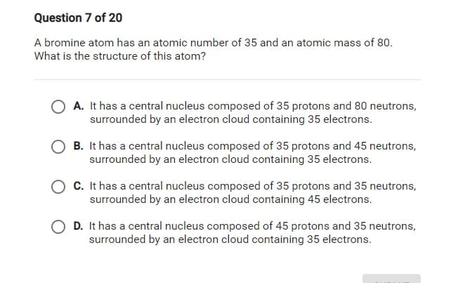 Question 7 of 20
A bromine atom has an atomic number of 35 and an atomic mass of 80.
What is the structure of this atom?
A. It has a central nucleus composed of 35 protons and 80 neutrons,
surrounded by an electron cloud containing 35 electrons.
B. It has a central nucleus composed of 35 protons and 45 neutrons,
surrounded by an electron cloud containing 35 electrons.
C. It has a central nucleus composed of 35 protons and 35 neutrons,
surrounded by an electron cloud containing 45 electrons.
D. It has a central nucleus composed of 45 protons and 35 neutrons,
surrounded by an electron cloud containing 35 electrons.
