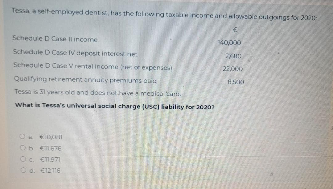 Tessa, a self-employed dentist, has the following taxable income and allowable outgoings for 2020:
Schedule D Case Il income
140,000
Schedule D Case IV deposit interest net
2,680
Schedule D Case V rental income (net of expenses)
22,000
Qualifying retirement annuity premiums paid
8,500
Tessa is 31 years old and does not.have a medical card.
What is Tessa's universal social charge (USC) liability for 2020?
O a. €10,081
O b. €11,676
O c. €1,971
O d. €12,116
