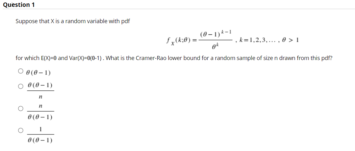 Question 1
Suppose that X is a random variable with pdf
(0 – 1) k-1
fx(k;0) =
k=1,2,3,... , 0 > 1
for which E(X)=0 and Var(X)=0(0-1). What is the Cramer-Rao lower bound for a random sample of size n drawn from this pdf?
О ө (ө—1)
O 0(0 – 1)
Ө (ө—1)
1
0 (0 – 1)
