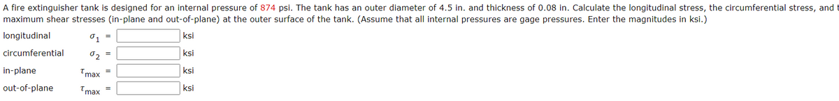 A fire extinguisher tank is designed for an internal pressure of 874 psi. The tank has an outer diameter of 4.5 in. and thickness of 0.08 in. Calculate the longitudinal stress, the circumferential stress, and
maximum shear stresses (in-plane and out-of-plane) at the outer surface of the tank. (Assume that all internal pressures are gage pressures. Enter the magnitudes in ksi.)
longitudinal
01
ksi
circumferential
ksi
in-plane
Tmax
ksi
out-of-plane
Tmax
ksi
