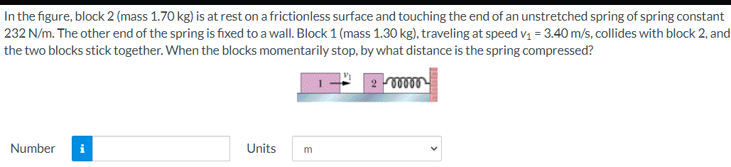 In the figure, block 2 (mass 1.70 kg) is at rest on a frictionless surface and touching the end of an unstretched spring of spring constant
232 N/m. The other end of the spring is fixed to a wall. Block 1 (mass 1.30 kg), traveling at speed v1 = 3.40 m/s, collides with block 2, and
the two blocks stick together. When the blocks momentarily stop, by what distance is the spring compressed?
Number
i
Units
m
