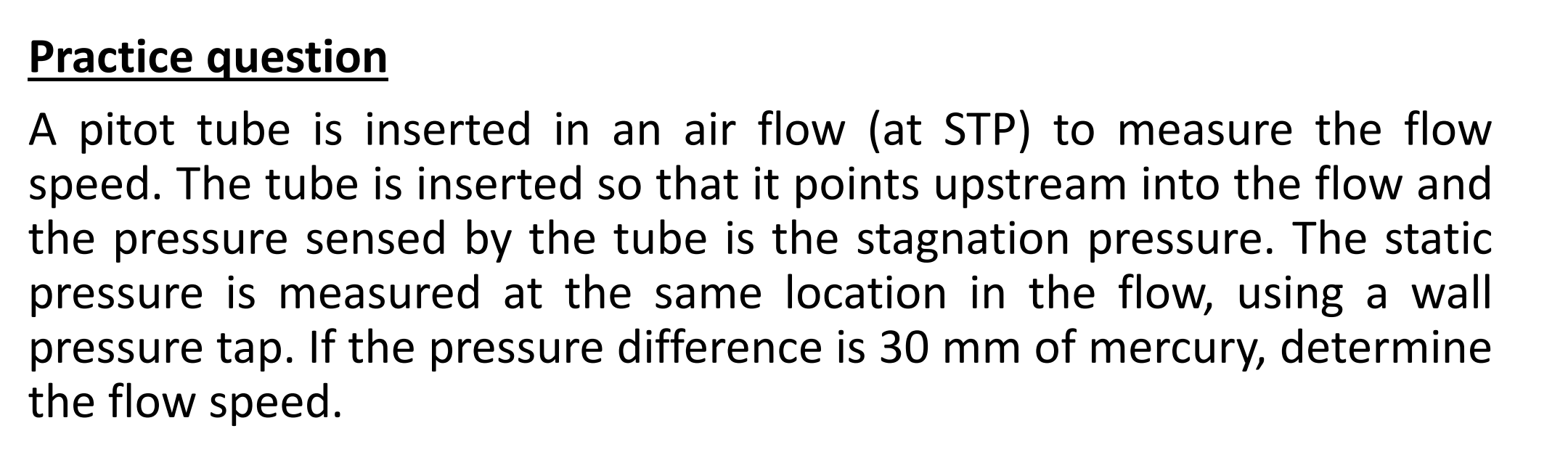 A pitot tube is inserted in an air flow (at STP) to measure the flow
speed. The tube is inserted so that it points upstream into the flow and
the pressure sensed by the tube is the stagnation pressure. The static
pressure is measured at the same location in the flow, using a wall
pressure tap. If the pressure difference is 30 mm of mercury, determine
the flow speed.
