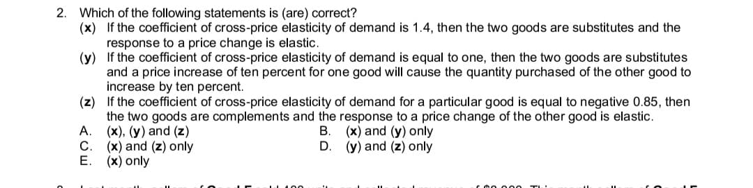 2. Which of the following statements is (are) correct?
(x) If the coefficient of cross-price elasticity of demand is 1.4, then the two goods are substitutes and the
response to a price change is elastic.
(y) If the coefficient of cross-price elasticity of demand is equal to one, then the two goods are substitutes
and a price increase of ten percent for one good will cause the quantity purchased of the other good to
increase by ten percent.
(z) If the coefficient of cross-price elasticity of demand for a particular good is equal to negative 0.85, then
the two goods are complements and the response to a price change of the other good is elastic.
А.
(x), (y) and (z)
С.
В.
(x) and (y) only
(x) and (z) only
Е. (х) only
D.
(y) and (z) only
