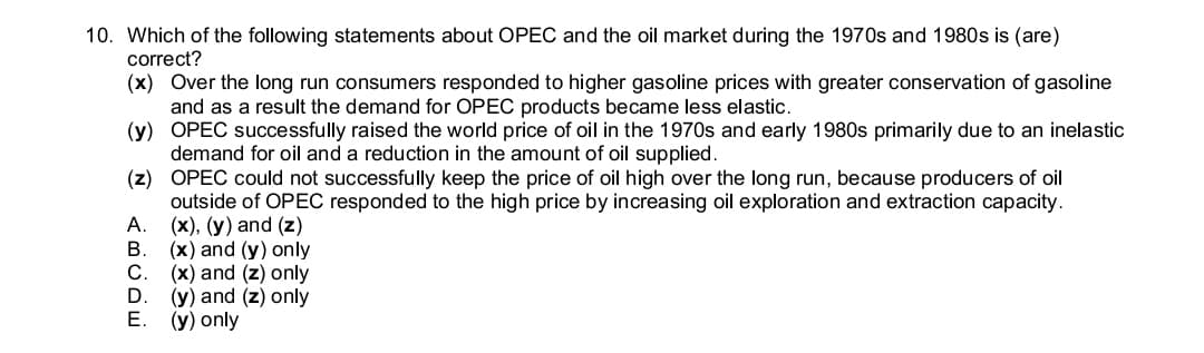 10. Which of the following statements about OPEC and the oil market during the 1970s and 1980s is (are)
correct?
(x) Over the long run consumers responded to higher gasoline prices with greater conservation of gasoline
and as a result the demand for OPEC products became less elastic.
(y) OPEC successfully raised the world price of oil in the 1970s and early 1980s primarily due to an inelastic
demand for oil and a reduction in the amount of oil supplied.
(z) OPEC could not successfully keep the price of oil high over the long run, because producers of oil
outside of OPEC responded to the high price by increasing oil exploration and extraction capacity.
A. (x), (y) and (z)
B.
(x) and (y) only
(x) and (z) only
D
(y) and (z) only
Е.
(y) only
