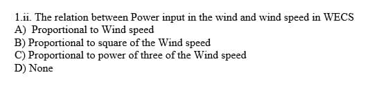 1.ii. The relation between Power input in the wind and wind speed in WECS
A) Proportional to Wind speed
B) Proportional to square of the Wind speed
C) Proportional to power of three of the Wind speed
D) None
