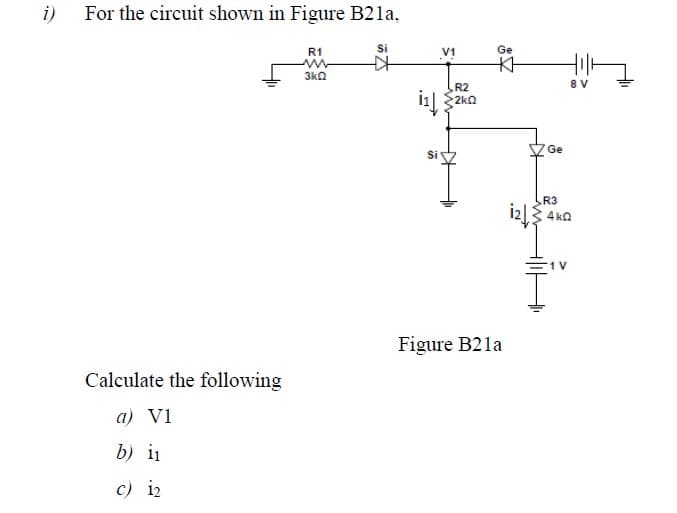 i)
For the circuit shown in Figure B2la,
R1
Si
V1
Ge
3ka
R2
8 V
2kn
Ge
Si
R3
iz
4 ka
Figure B21a
Calculate the following
a) V1
b) i1
c) i2
