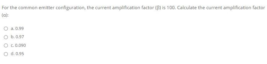 For the common emitter configuration, the current amplification factor (B) is 100. Calculate the current amplification factor
(a):
O a. 0.99
O b.0.97
O c.0.090
O d. 0.95
