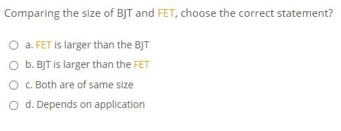 Comparing the size of BJT and FET, choose the correct statement?
O a. FET is larger than the BJT
O b. BJT is larger than the FET
O C. Both are of same size
O d. Depends on application
