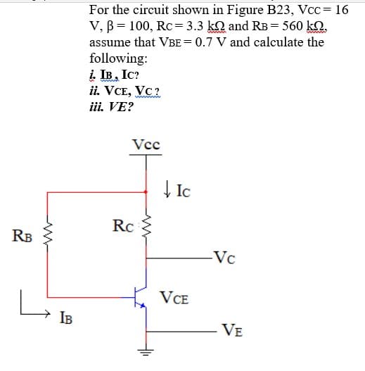 For the circuit shown in Figure B23, Vcc= 16
V, B = 100, Rc= 3.3 kQ and RB = 560 k.
assume that VBE= 0.7 V and calculate the
following:
i. IB. Ic?
ii. VCE, VC?
iii. VE?
Vcc
| Ic
Rc
RB
-Vc
VCE
IB
VE
