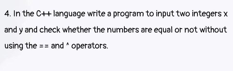 4. In the C++ language write a program to input two integers
and y and check whether the numbers are equal or not without
using the:
and ^ operators.
=3=
