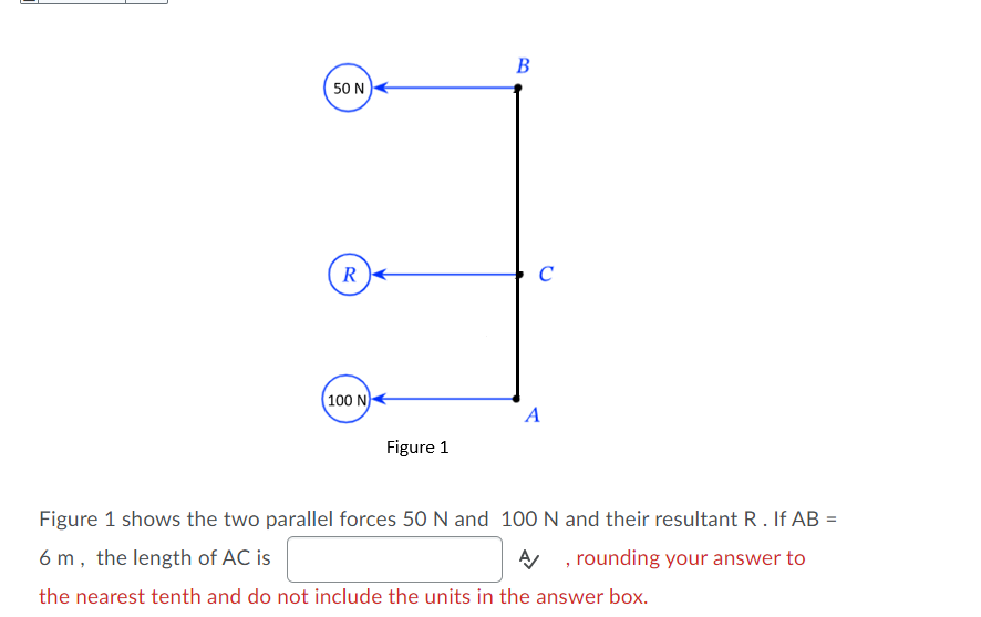 В
50 N
R
(100 N)
A
Figure 1
Figure 1 shows the two parallel forces 50 N and 100 N and their resultant R. If AB =
6 m, the length of AC is
A , rounding your answer to
the nearest tenth and do not include the units in the answer box.
