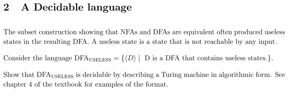 2
A Decidable language
The subset construction showing that NFAS and DFAS are equivalent often produced useless
states in the resulting DFA. A useless state is a state that is not reachable by any input.
Consider the language DFAUSELESS = {(D) | D is a DFA that contains useless states.}.
Show that DFAUSELESS is decidable by describing a Turing machine in algorithmic form. See
chapter 4 of the textbook for examples of the format.
