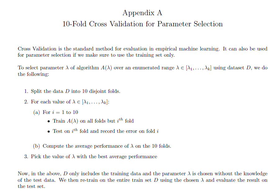 Appendix A
10-Fold Cross Validation for Parameter Selection
Cross Validation is the standard method for evaluation in empirical machine learning. It can also be used
for parameter selection if we make sure to use the training set only.
To select parameter A of algorithm A(X) over an enumerated range d E [A1,..., A] using dataset D, we do
the following:
1. Split the data D into 10 disjoint folds.
2. For each value of A e (A1,..., Ar]:
(a) For i = 1 to 10
Train A(A) on all folds but ith fold
Test on ith fold and record the error on fold i
(b) Compute the average performance of A on the 10 folds.
3. Pick the value of A with the best average performance
Now, in the above, D only includes the training data and the parameter A is chosen without the knowledge
of the test data. We then re-train on the entire train set D using the chosen A and evaluate the result on
the test set.
