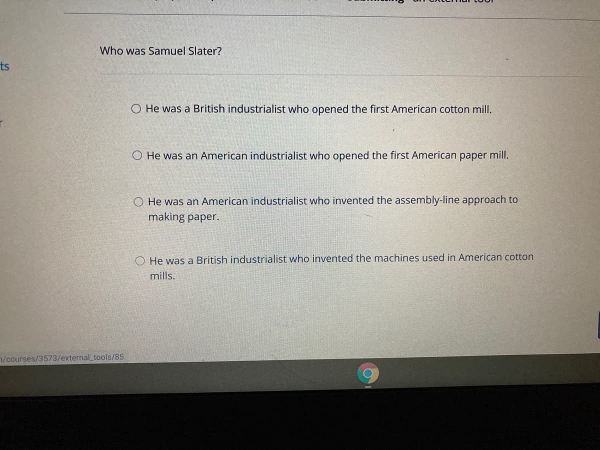 Who was Samuel Slater?
ts
O He was a British industrialist who opened the first American cotton mill.
O He was an American industrialist who opened the first American paper mill.
O He was an American industrialist who invented the assembly-line approach to
making paper.
O He was a British industrialist who invented the machines used in American cotton
mills.
n/courses/3573/external_tools/85
