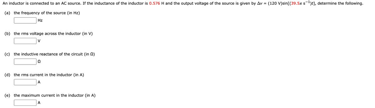 An inductor is connected to an AC source. If the inductance of the inductor is 0.576 H and the output voltage of the source is given by Av = (120 V)sin[(39.5x s)t], determine the following.
(a) the frequency of the source (in Hz)
Hz
(b) the rms voltage across the inductor (in V)
V
(c) the inductive reactance of the circuit (in Q)
(d) the rms current in the inductor (in A)
А
(e) the maximum current in the inductor (in A)
А
