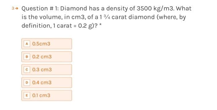3→ Question # 1: Diamond has a density of 3500 kg/m3. What
is the volume, in cm3, of a 1 3/4 carat diamond (where, by
definition, 1 carat = 0.2 g)? *
A 0.5cm3
B 0.2 cm3
c0.3 cm3
D 0.4 cm3
E 0.1 cm3