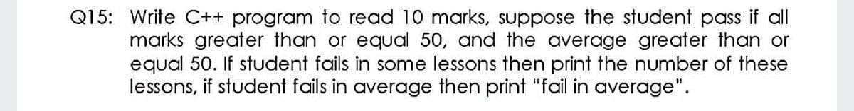 Q15: Write C++ program to read 10 marks, suppose the student pass if all
marks greater than or equal 50, and the average greater than or
equal 50. If student fails in some lessons then print the number of these
lessons, if student fails in average then print "fail in average".
