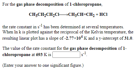 For the gas phase decomposition of 1-chloropropane,
CH;CH,CH,CH→CH;CH=CH, + HCI
the rate constant in s- has been determined at several temperatures.
When In k is plotted against the reciprocal of the Kelvin temperature, the
resulting linear plot has a slope of -2.77×104 K and a y-intercept of 31.0.
The value of the rate constant for the gas phase decomposition of 1-
chloropropane at 693 K is
|s!.
(Enter your answer to one significant figure.)
