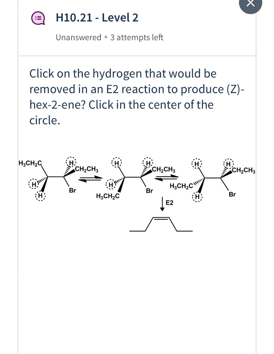 H10.21 - Level 2
::
Unanswered • 3 attempts left
Click on the hydrogen that would be
removed in an E2 reaction to produce (Z)-
hex-2-ene? Click in the center of the
circle.
H3CH2C
CH,CH3
CH2CH3
CH,CH3
H3CH2C
Br
Br
Br
H3CH,C
E2
