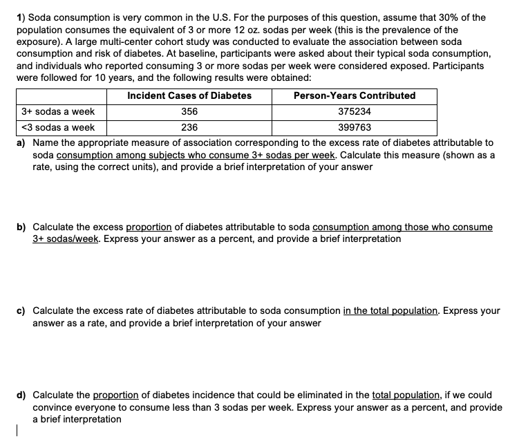 1) Soda consumption is very common in the U.S. For the purposes of this question, assume that 30% of the
population consumes the equivalent of 3 or more 12 oz. sodas per week (this is the prevalence of the
exposure). A large multi-center cohort study was conducted to evaluate the association between soda
consumption and risk of diabetes. At baseline, participants were asked about their typical soda consumption,
and individuals who reported consuming 3 or more sodas per week were considered exposed. Participants
were followed for 10 years, and the following results were obtained:
Incident Cases of Diabetes
356
236
Person-Years Contributed
3+ sodas a week
375234
<3 sodas a week
399763
a) Name the appropriate measure of association corresponding to the excess rate of diabetes attributable to
soda consumption among subjects who consume 3+ sodas per week. Calculate this measure (shown as a
rate, using the correct units), and provide a brief interpretation of your answer
b) Calculate the excess proportion of diabetes attributable to soda consumption among those who consume
3+ sodas/week. Express your answer as a percent, and provide a brief interpretation
c) Calculate the excess rate of diabetes attributable to soda consumption in the total population. Express your
answer as a rate, and provide a brief interpretation of your answer
d) Calculate the proportion of diabetes incidence that could be eliminated in the total population, if we could
convince everyone to consume less than 3 sodas per week. Express your answer as a percent, and provide
a brief interpretation
|