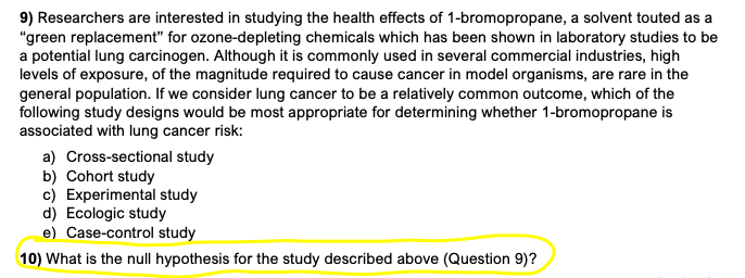 9) Researchers are interested in studying the health effects of 1-bromopropane, a solvent touted as a
"green replacement" for ozone-depleting chemicals which has been shown in laboratory studies to be
a potential lung carcinogen. Although it is commonly used in several commercial industries, high
levels of exposure, of the magnitude required to cause cancer in model organisms, are rare in the
general population. If we consider lung cancer to be a relatively common outcome, which of the
following study designs would be most appropriate for determining whether 1-bromopropane is
associated with lung cancer risk:
a) Cross-sectional study
b) Cohort study
c) Experimental study
d) Ecologic study
e) Case-control study
10) What is the null hypothesis for the study described above (Question 9)?