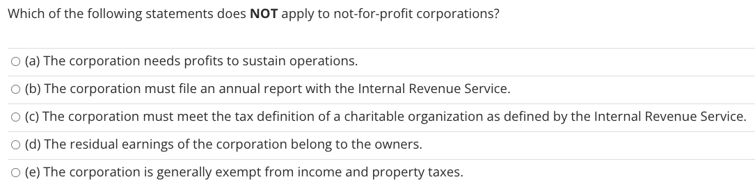 Which of the following statements does NOT apply to not-for-profit corporations?
O (a) The corporation needs profits to sustain operations.
O (b) The corporation must file an annual report with the Internal Revenue Service.
O (c) The corporation must meet the tax definition of a charitable organization as defined by the Internal Revenue Service.
O (d) The residual earnings of the corporation belong to the owners.
O (e) The corporation is generally exempt from income and property taxes.

