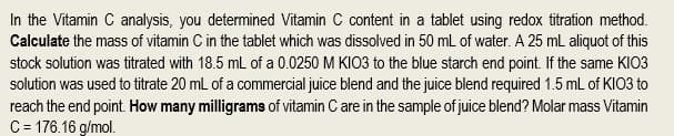 In the Vitamin C analysis, you determined Vitamin C content in a tablet using redox titration method.
Calculate the mass of vitamin C in the tablet which was dissolved in 50 mL of water. A 25 mL aliquot of this
stock solution was titrated with 18.5 mL of a 0.0250 M KIO3 to the blue starch end point. If the same KIO3
solution was used to titrate 20 mL of a commercial juice blend and the juice blend required 1.5 mL of KIO3 to
reach the end point. How many milligrams of vitamin C are in the sample of juice blend? Molar mass Vitamin
C = 176.16 g/mol.
