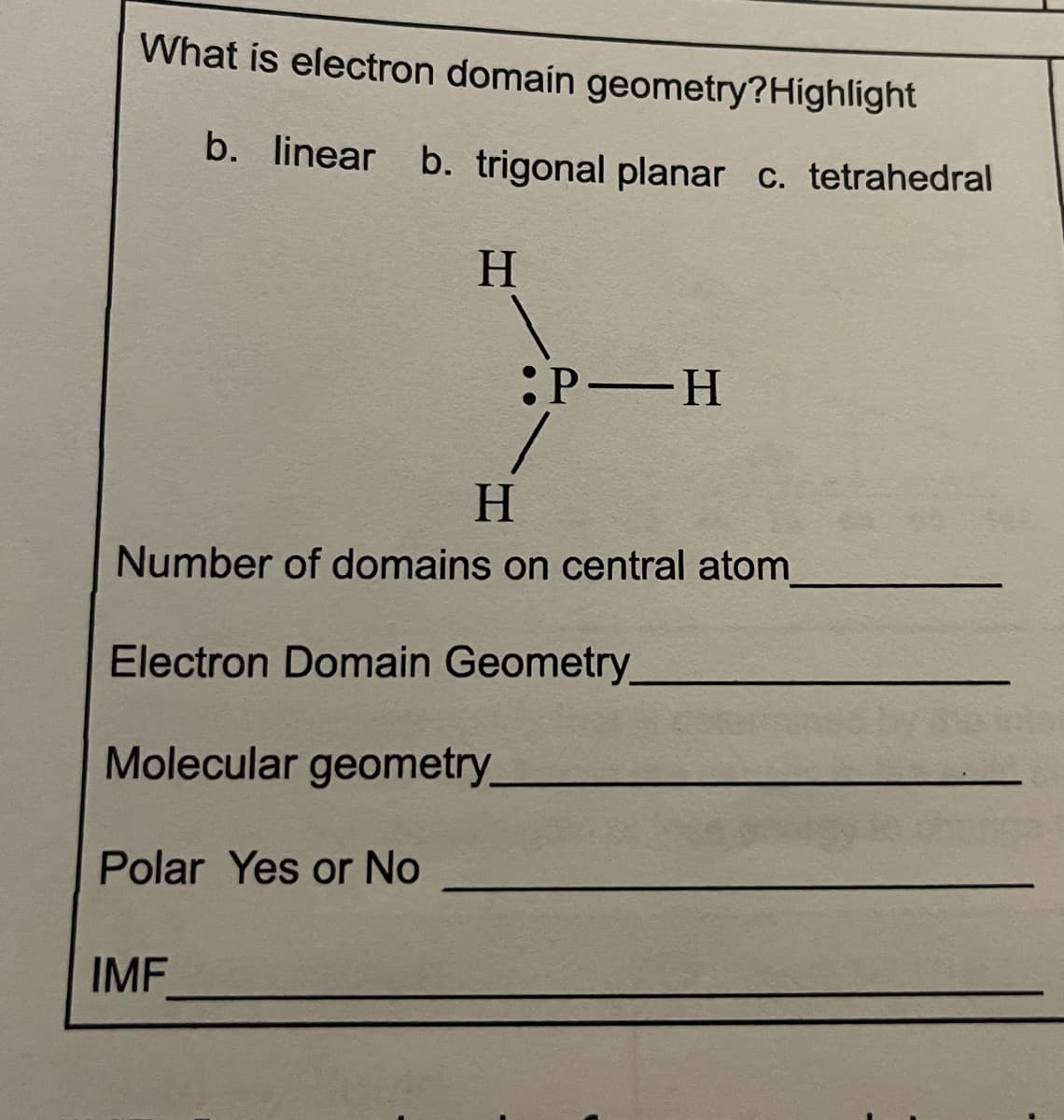What is electron domaín geometry?Highlight
b. linear b. trigonal planar c. tetrahedral
H
:P H
H.
Number of domains on central atom_
Electron Domain Geometry
Molecular geometry_
Polar Yes or No
IMF
