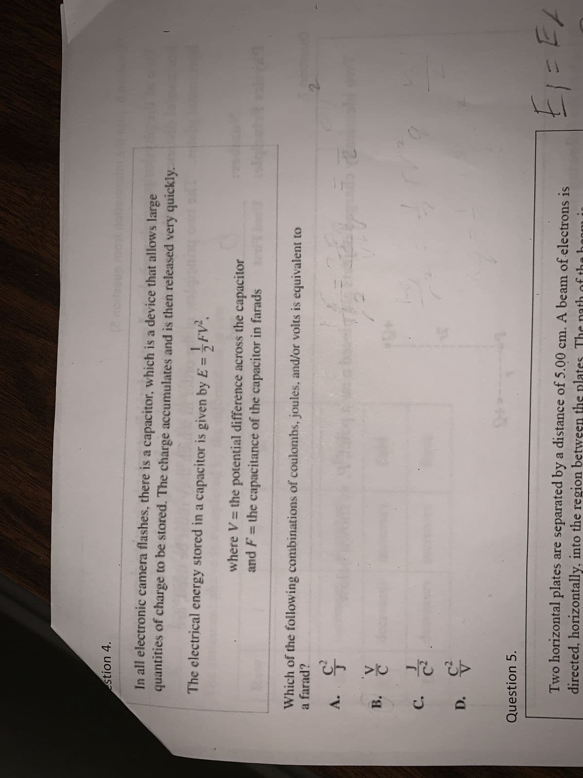stion 4.
A.
In all electronic camera flashes, there is a capacitor, which is a device that allows large
quantities of charge to be stored. The charge accumulates and is then released very quickly.
The electrical energy stored in a capacitor is given by E=FV².
Which of the following combinations of coulombs, joules, and/or volts is equivalent to
a farad?
ç
B. č
C. č
D. &
Question 5.
where V = the potential difference across the capacitor
and F = the capacitance of the capacitor in farads
131
trd
10
Ch
Ang in de pontos d
sigbeha
Two horizontal plates are separated by a distance of 5.00 cm. A beam of electrons is
directed, horizontally, into the region between the pla
1E1=E/