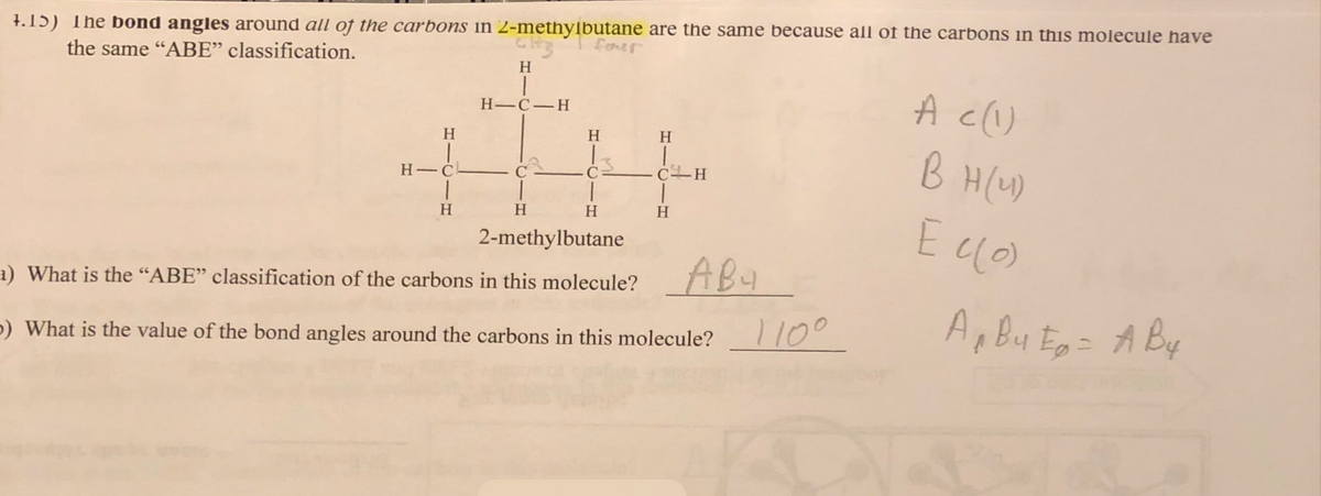 4.15) The bond angles around all of the carbons in 2-methylbutane are the same because all of the carbons in this molecule have
the same "ABE" classification.
H
|
H-C
|
H
H
|
H-C-H
H
four
H
H
H
ī
CH
|
H
2-methylbutane
1) What is the "ABE" classification of the carbons in this molecule? AB 4
p) What is the value of the bond angles around the carbons in this molecule?
110⁰
A c (1)
BH (41)
E c (0)
A Bu Eg = A By
T