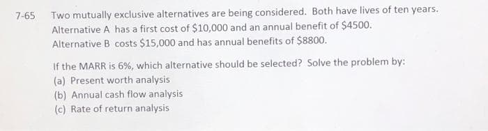Two mutually exclusive alternatives are being considered. Both have lives of ten years.
Alternative A has a first cost of $10,000 and an annual benefit of $4500.
Alternative B costs $15,000 and has annual benefits of $8800.
7-65
If the MARR is 6%, which alternative should be selected? Solve the problem by:
(a) Present worth analysis
(b) Annual cash flow analysis
(c) Rate of return analysis
