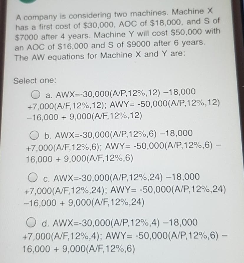 A company is considering two machines. Machine X
has a first cost of $30,000, AOC of $18,000, and S of
$7000 after 4 years. Machine Y will cost $50,000 with
an AOC of $16,000 and S of $9000 after 6 years.
The AW equations for Machine X and Y are:
Select one:
O a. AWX=-30,000(A/P,12%,12) –18,000
+7,000(A/F, 12%,12); AWY= -50,000(A/P,12%,12)
-16,000 + 9,000(A/F,12%,12)
O b. AWX=-30,000(A/P,12%,6) –18,000
+7,000(A/F,12%,6); AWY= -50,000(A/P,12%,6) –
16,000 + 9,000(A/F,12%,6)
O c. AWX=-30,000(A/P,12%,24) –18,000
+7,000(A/F,12%,24); AWY= -50,000(A/P,12%,24)
-16,000 + 9,000(A/F,12%,24)
O d. AWX=-30,000(A/P,12%,4) –18,000
+7,000(A/F,12%,4); AWY= -50,000(A/P,12%,6) –-
16,000 + 9,000(A/F,12%,6)
