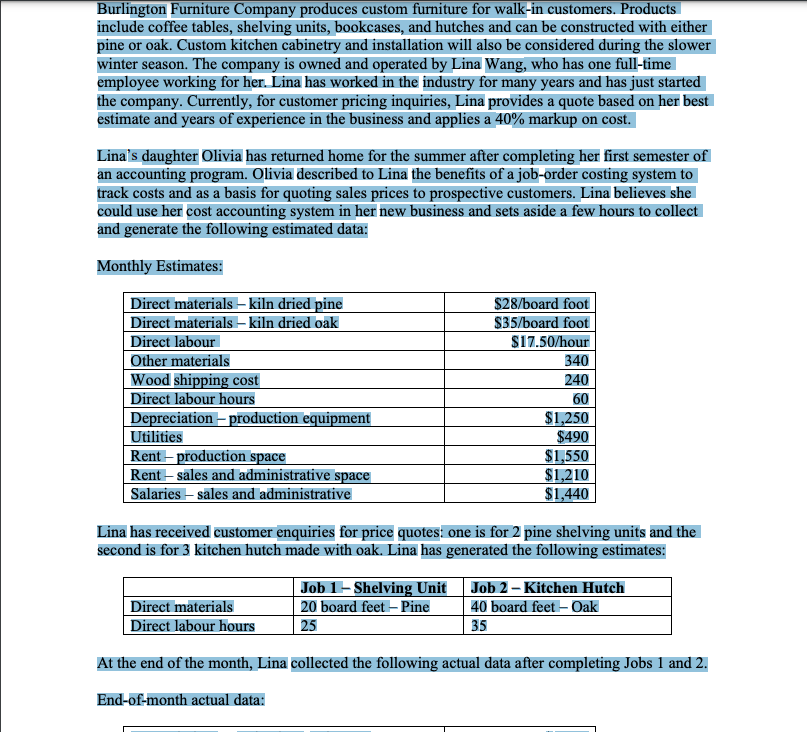Burlington Furniture Company produces custom furniture for walk-in customers. Products
include coffee tables, shelving units, bookcases, and hutches and can be constructed with either
pine or oak. Custom kitchen cabinetry and installation will also be considered during the slower
winter season. The company is owned and operated by Lina Wang, who has one full-time
employee working for her. Lina has worked in the industry for many years and has just started
the company. Currently, for customer pricing inquiries, Lina provides a quote based on her best
estimate and years of experience in the business and applies a 40% markup on cost.
Lina's daughter Olivia has returned home for the summer after completing her first semester of
an accounting program. Olivia described to Lina the benefits of a job-order costing system to
track costs and as a basis for quoting sales prices to prospective customers. Lina believes she
could use her cost accounting system in her new business and sets aside a few hours to collect
and generate the following estimated data:
Monthly Estimates:
Direct materials – kiln dried pine
| Direct materials – kiln dried oak
Direct labour
Other materials
Wood shipping cost
Direct labour hours
Depreciation – production equipment
Utilities
$28/board foot
$35/board foot
$17.50/hour
340
240
60
$1,250
$490
Rent – production space
Rent – sales and administrative space
Salaries – sāles and administrative
$1,550
$1,210
$1.440
Lina has received customer enquiries for price quotes: one is for 2 pine shelving units and the
second is for 3 kitchen hutch made with oak. Lina has generated the following estimates:
Direct materials
| Direct labour hours
Job 1-Shelving Unit Job 2 – Kitchen Hutch
40 board feet – Oak
35
20 board feet – Pine
25
At the end of the month, Lina collected the following actual data after completing Jobs 1 and 2.
End-of-month actual data:
