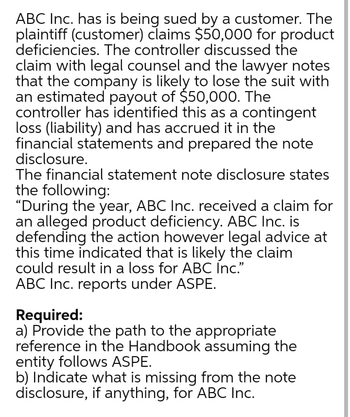 ABC Inc. has is being sued by a customer. The
plaintiff (customer) claims $50,000 for product
deficiencies. The controller discussed the
claim with legal counsel and the lawyer notes
that the company is likely to lose the suit with
an estimated payout of $50,000. The
controller has identified this as a contingent
loss (liability) and has accrued it in the
financial statements and prepared the note
disclosure.
The financial statement note disclosure states
the following:
"During the year, ABC Inc. received a claim for
an alleged product deficiency. ABC Inc. is
defending the action however legal advice at
this time indicated that is likely the claim
could result in a loss for ABC İnc."
ABC Inc. reports under ASPE.
Required:
a) Provide the path to the appropriate
reference in the Handbook assuming the
entity follows ASPE.
b) Indicate what is missing from the note
disclosure, if anything, for ABC Inc.
