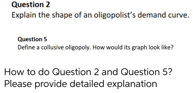 Question 2
Explain the shape of an oligopolist's demand curve.
Question 5
Define a collusive oligopoly. How would its graph look like?
How to do Question 2 and Question 5?
Please provide detailed explanation