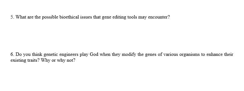 5. What are the possible bioethical issues that gene editing tools may encounter?
6. Do you think genetic engineers play God when they modify the genes of various organisms to enhance their
existing traits? Why or why not?
