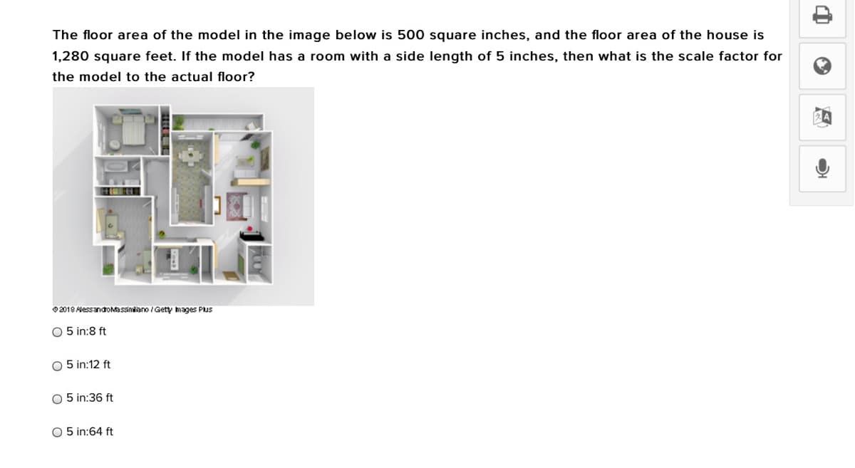 The floor area of the model in the image below is 500 square inches, and the floor area of the house is
1,280 square feet. If the model has a room with a side length of 5 inches, then what is the scale factor for
the model to the actual floor?
©2018 AlessandoMassiniano / Getty mages Plus
O 5 in:8 ft
O 5 in:12 ft
O 5 in:36 ft
O 5 in:64 ft
