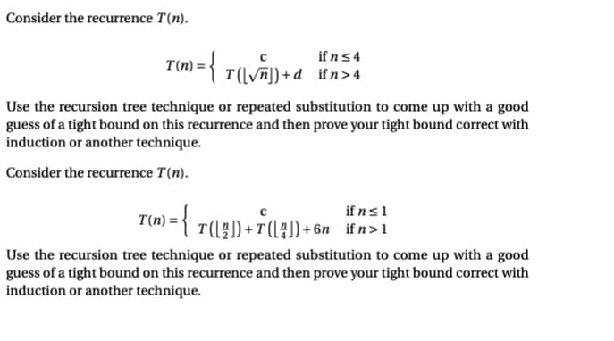 Consider the recurrence T(n).
if n ≤ 4
T(√n])+d ifn > 4
T(n)=
1) = { T²([\√^~^]) + ²
Use the recursion tree technique or repeated substitution to come up with a good
guess of a tight bound on this recurrence and then prove your tight bound correct with
induction or another technique.
Consider the recurrence T(n).
T(n)= = {T{(\?])+7(\4])+6n_ifn>1
Use the recursion tree technique or repeated substitution to come up with a good
guess of a tight bound on this recurrence and then prove your tight bound correct with
induction or another technique.