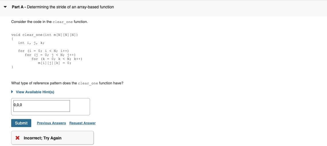 Part A - Determining the stride of an array-based function
Consider the code in the clear one function.
void clear_one (int m[N] [N] [N])
{
int i, j, k;
for (i = 0; i < N;i++)
for (j = 0; j < N; j++)
for (k = 0; k< N; k++)
m[i][j] [k] = 0;
}
What type of reference pattern does the clear_one function have?
► View Available Hint(s)
0,0,0
Submit Previous Answers Request Answer
X Incorrect; Try Again