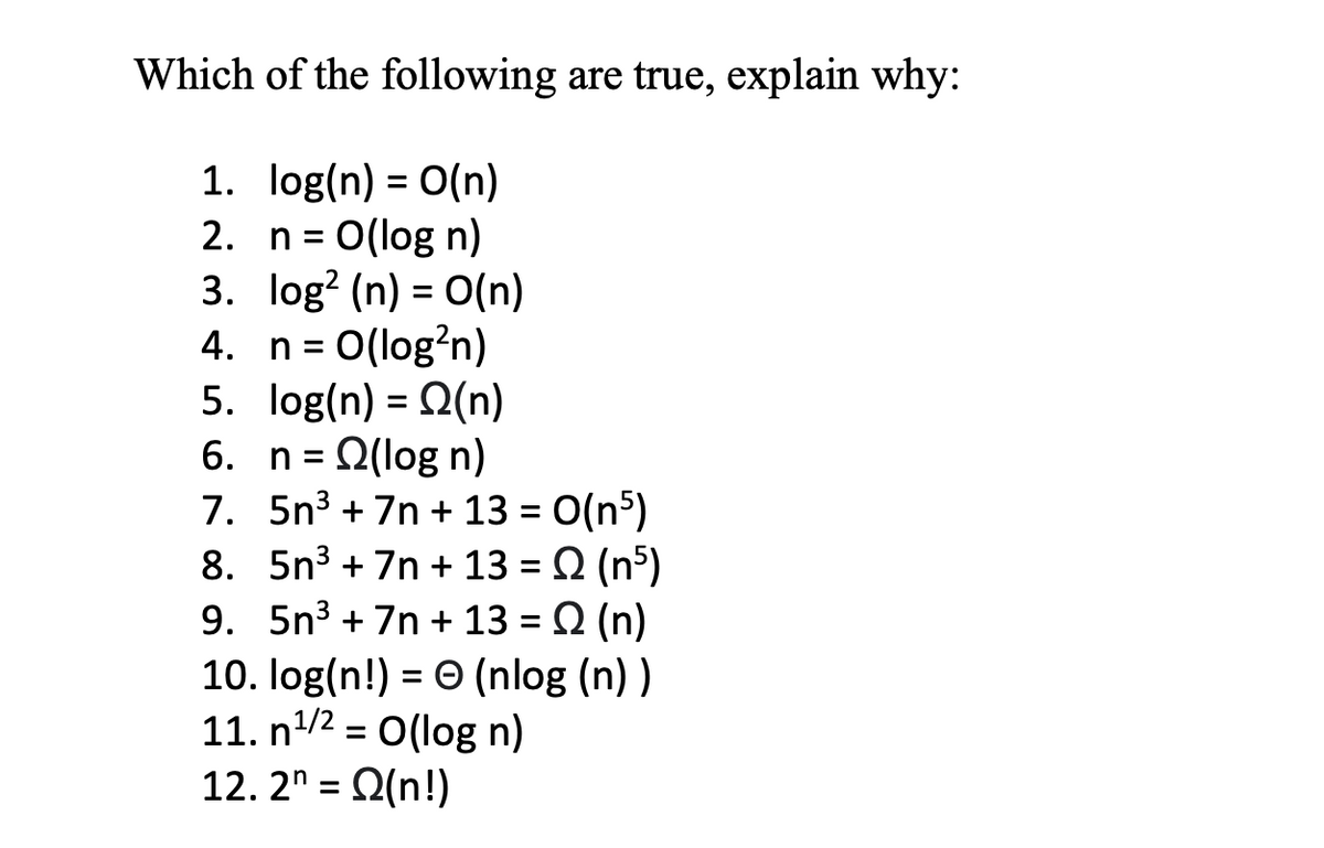 Which of the following are true, explain why:
1. log(n) = 0(n)
2. n= 0(log n)
3. log? (n) = O(n)
4. n= 0(log?n)
5. log(n) = Q(n)
6. n = Q(log n)
7. 5n3 + 7n + 13 = 0(n5)
8. 5n3 + 7n + 13 = Q (nº)
9. 5n3 + 7n + 13 = Q (n)
10. log(n!) = 0 (nlog (n))
11. n/2 = O(log n)
12. 2" = 2(n!)
