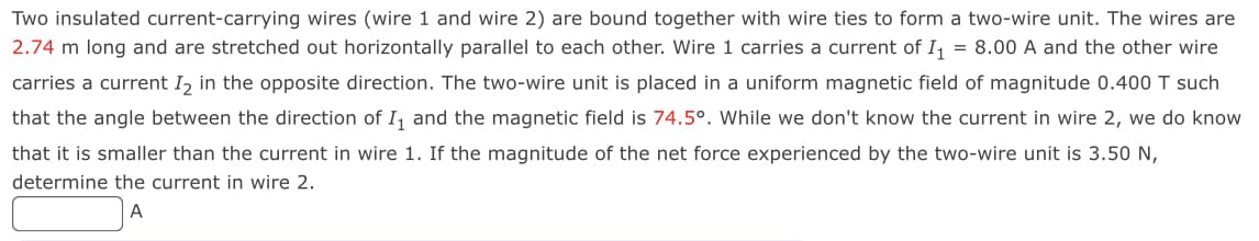 Two insulated current-carrying wires (wire 1 and wire 2) are bound together with wire ties to form a two-wire unit. The wires are
2.74 m long and are stretched out horizontally parallel to each other. Wire 1 carries a current of I₁ = 8.00 A and the other wire
carries a current I2 in the opposite direction. The two-wire unit is placed in a uniform magnetic field of magnitude 0.400 T such
that the angle between the direction of I₁ and the magnetic field is 74.5°. While we don't know the current in wire 2, we do know
that it is smaller than the current in wire 1. If the magnitude of the net force experienced by the two-wire unit is 3.50 N,
determine the current in wire 2.
A