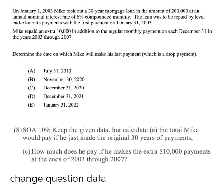 On January 1, 2003 Mike took out a 30-year mortgage loan in the amount of 200,000 at an
annual nominal interest rate of 6% compounded monthly. The loan was to be repaid by level
end-of-month payments with the first payment on January 31, 2003.
Mike repaid an extra 10,000 in addition to the regular monthly payment on each December 31 in
the years 2003 through 2007.
Determine the date on which Mike will make his last payment (which is a drop payment).
(A) July 31, 2013
(B)
November 30, 2020
(C)
December 31, 2020
(D)
December 31, 2021
(E) January 31, 2022
(8)SOA 109: Keep the given data, but calculate (a) the total Mike
would pay if he just made the original 30 years of payments,
(c) How much does he pay if he makes the extra $10,000 payments
at the ends of 2003 through 2007?
change question data
