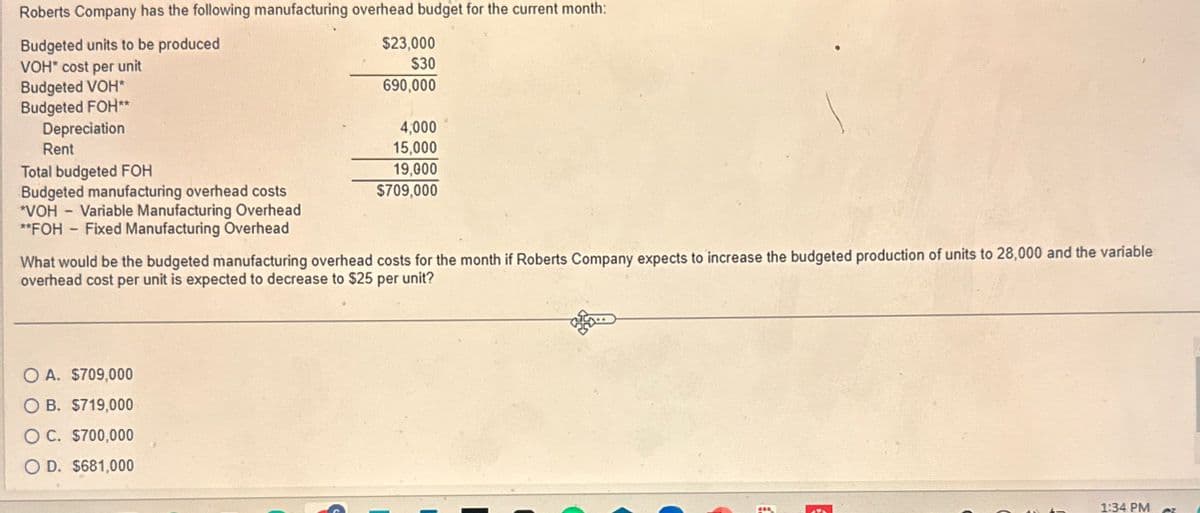 Roberts Company has the following manufacturing overhead budget for the current month:
Budgeted units to be produced
VOH* cost per unit
Budgeted VOH*
Budgeted FOH**
$23,000
$30
690,000
4,000
15,000
Budgeted manufacturing overhead costs
19,000
$709,000
*VOH - Variable Manufacturing Overhead
Depreciation
Rent
Total budgeted FOH
**FOH - Fixed Manufacturing Overhead
What would be the budgeted manufacturing overhead costs for the month if Roberts Company expects to increase the budgeted production of units to 28,000 and the variable
overhead cost per unit is expected to decrease to $25 per unit?
OA. $709,000
O B. $719,000
OC. $700,000
OD. $681,000
1:34 PM