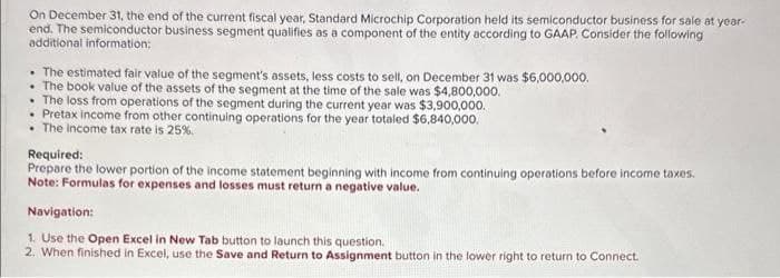 On December 31, the end of the current fiscal year, Standard Microchip Corporation held its semiconductor business for sale at year-
end. The semiconductor business segment qualifies as a component of the entity according to GAAP. Consider the following
additional information:
The estimated fair value of the segment's assets, less costs to sell, on December 31 was $6,000,000.
The book value of the assets of the segment at the time of the sale was $4,800,000.
The loss from operations of the segment during the current year was $3,900,000.
Pretax income from other continuing operations for the year totaled $6,840,000.
The income tax rate is 25%.
Required:
Prepare the lower portion of the income statement beginning with income from continuing operations before income taxes.
Note: Formulas for expenses and losses must return a negative value.
Navigation:
1. Use the Open Excel in New Tab button to launch this question.
2. When finished in Excel, use the Save and Return to Assignment button in the lower right to return to Connect.