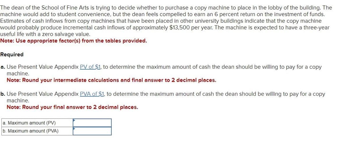The dean of the School of Fine Arts is trying to decide whether to purchase a copy machine to place in the lobby of the building. The
machine would add to student convenience, but the dean feels compelled to earn an 6 percent return on the investment of funds.
Estimates of cash inflows from copy machines that have been placed in other university buildings indicate that the copy machine
would probably produce incremental cash inflows of approximately $13,500 per year. The machine is expected to have a three-year
useful life with a zero salvage value.
Note: Use appropriate factor(s) from the tables provided.
Required
a. Use Present Value Appendix PV of $1, to determine the maximum amount of cash the dean should be willing to pay for a copy
machine.
Note: Round your intermediate calculations and final answer to 2 decimal places.
b. Use Present Value Appendix PVA of $1, to determine the maximum amount of cash the dean should be willing to pay for a copy
machine.
Note: Round your final answer to 2 decimal places.
a. Maximum amount (PV)
b. Maximum amount (PVA)