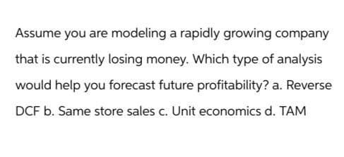 Assume you are modeling a rapidly growing company
that is currently losing money. Which type of analysis
would help you forecast future profitability? a. Reverse
DCF b. Same store sales c. Unit economics d. TAM