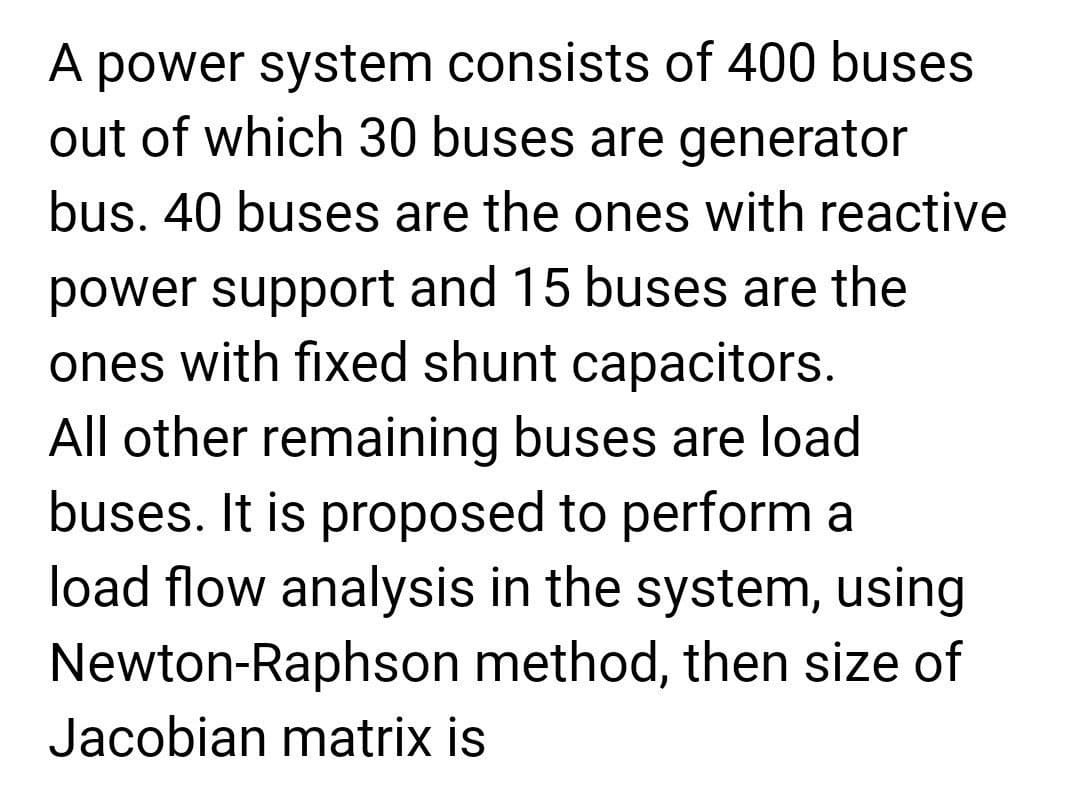 A power system consists of 400 buses
out of which 30 buses are generator
bus. 40 buses are the ones with reactive
power support and 15 buses are the
ones with fixed shunt capacitors.
All other remaining buses are load
buses. It is proposed to perform a
load flow analysis in the system, using
Newton-Raphson method, then size of
Jacobian matrix is