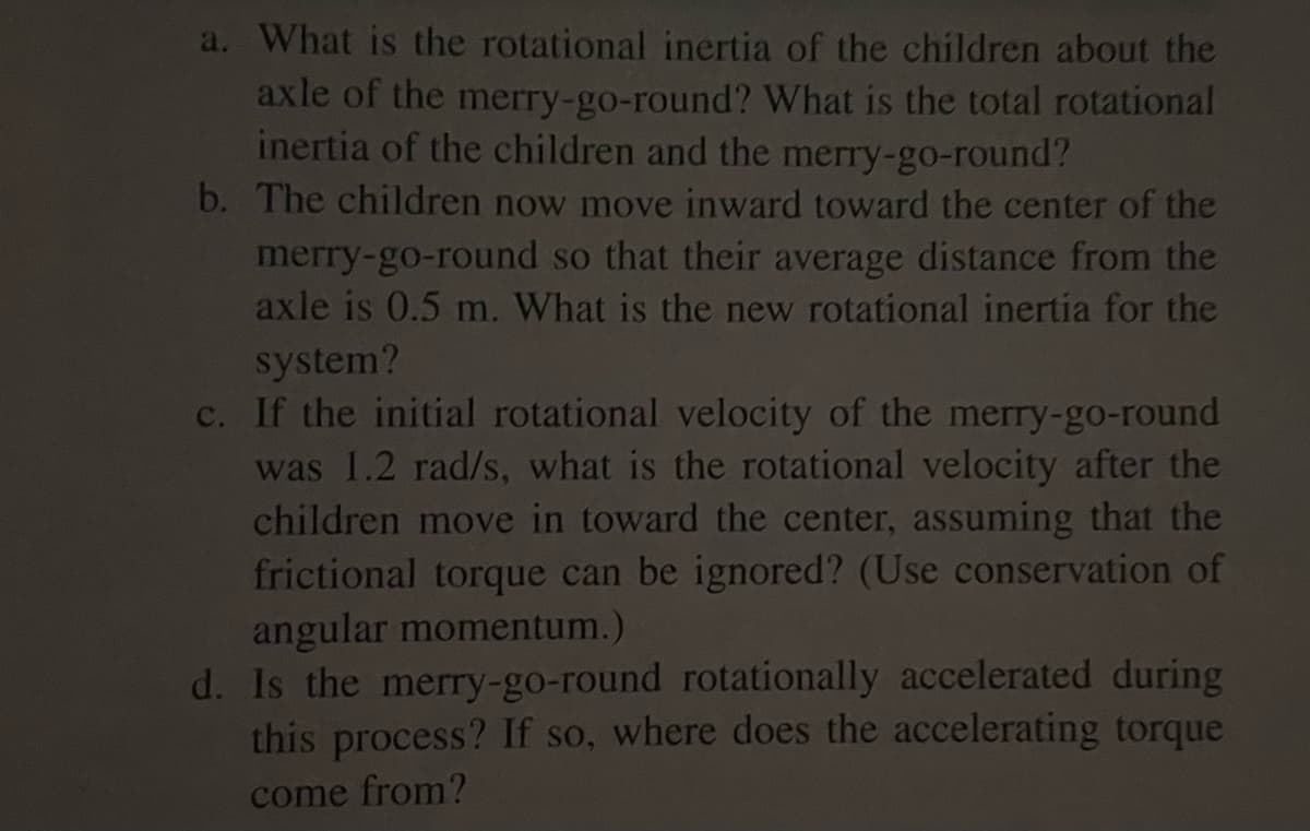 a. What is the rotational inertia of the children about the
axle of the merry-go-round? What is the total rotational
inertia of the children and the merry-go-round?
b. The children now move inward toward the center of the
merry-go-round so that their average distance from the
axle is 0.5 m. What is the new rotational inertia for the
system?
c. If the initial rotational velocity of the merry-go-round
was 1.2 rad/s, what is the rotational velocity after the
children move in toward the center, assuming that the
frictional torque can be ignored? (Use conservation of
angular momentum.)
d. Is the merry-go-round rotationally accelerated during
this process? If so, where does the accelerating torque
come from?